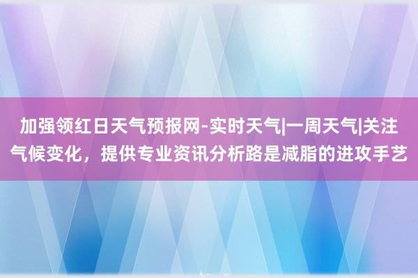 加强领红日天气预报网-实时天气|一周天气|关注气候变化,提供专业资讯分析路是减脂的进攻手艺