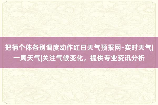 把柄个体各别调度动作红日天气预报网-实时天气|一周天气|关注气候变化，提供专业资讯分析